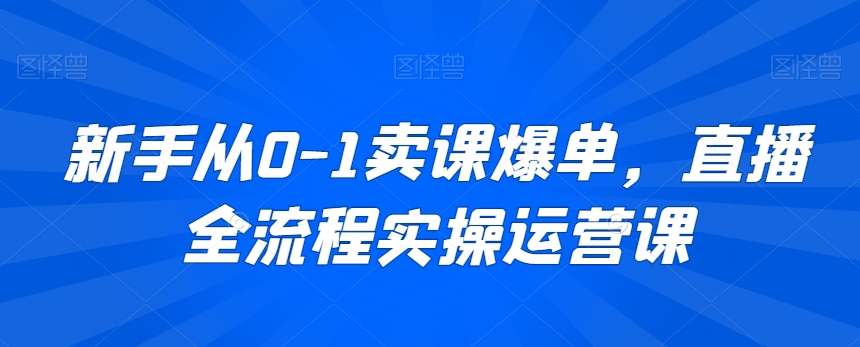 新手从0-1卖课爆单，直播全流程实操运营课-第一精品资源库
