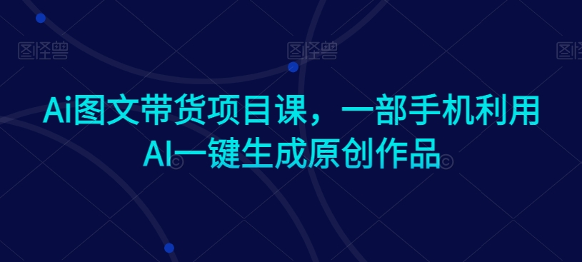 Ai图文带货项目课，一部手机利用AI一键生成原创作品-第一精品资源库