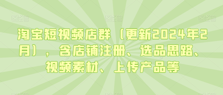 淘宝短视频店群（更新2024年2月），含店铺注册、选品思路、视频素材、上传产品等-第一精品资源库