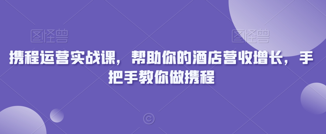携程运营实战课，帮助你的酒店营收增长，手把手教你做携程-第一精品资源库