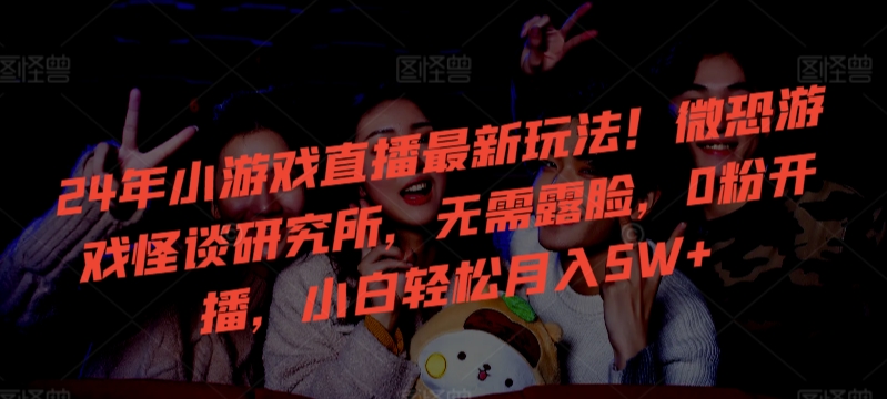 24年小游戏直播最新玩法！微恐游戏怪谈研究所，无需露脸，0粉开播，小白轻松月入5W+【揭秘】-第一精品资源库