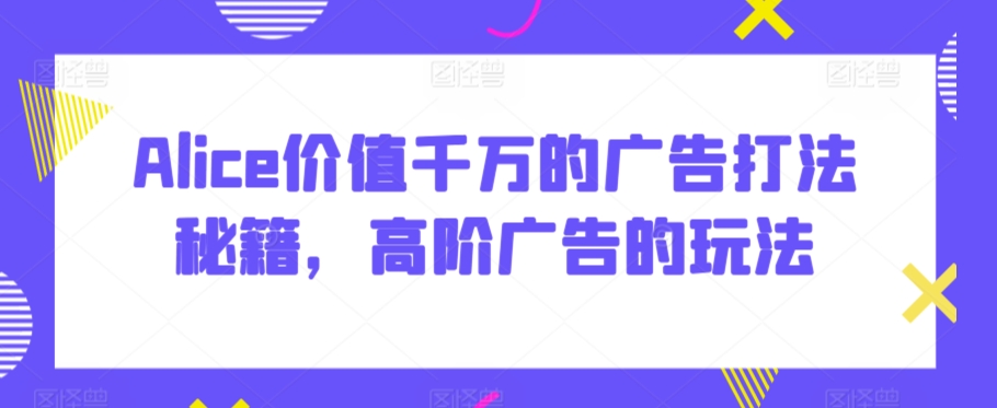 Alice价值千万的广告打法秘籍，高阶广告的玩法-第一精品资源库