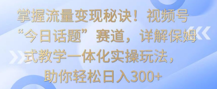 掌握流量变现秘诀！视频号“今日话题”赛道，详解保姆式教学一体化实操玩法，助你轻松日入300+【揭秘】-第一精品资源库