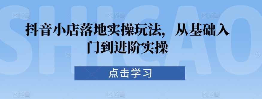抖音小店落地实操玩法，从基础入门到进阶实操-第一精品资源库