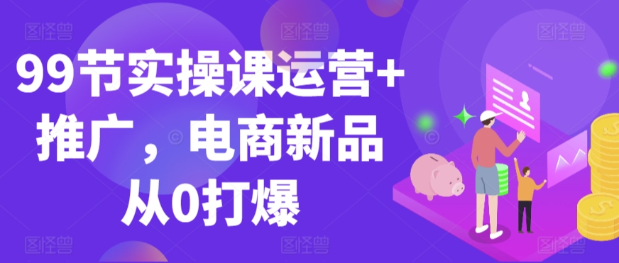 99节实操课运营+推广，电商新品从0打爆-第一精品资源库