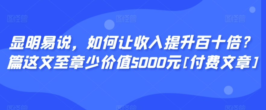 显明易说，如何让收入提升百十倍？‮篇这‬文‮至章‬少价值5000元[付费文章]-第一精品资源库