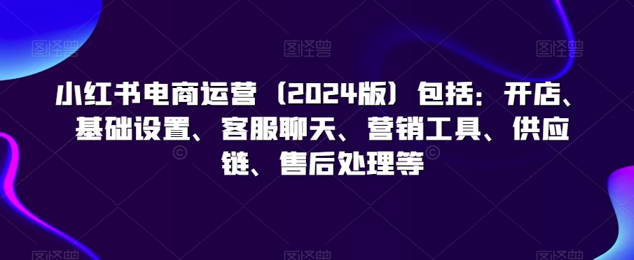 小红书电商运营（2024版）包括：开店、基础设置、客服聊天、营销工具、供应链、售后处理等-第一精品资源库