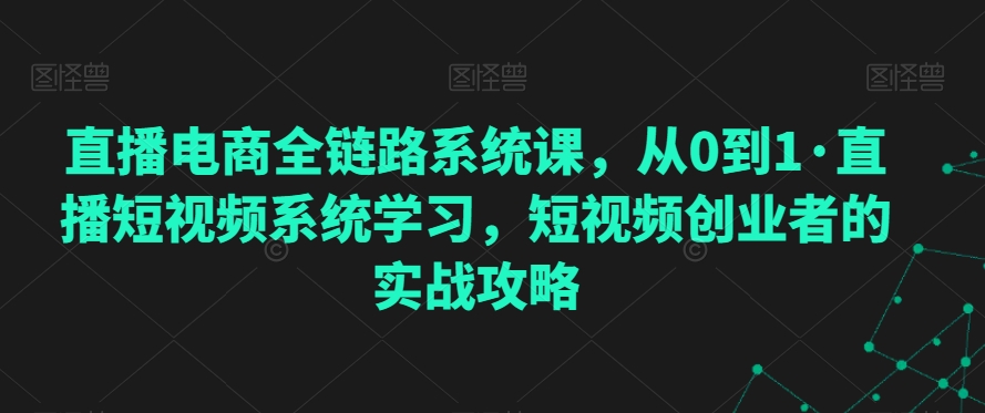 直播电商全链路系统课，从0到1·直播短视频系统学习，短视频创业者的实战攻略-第一精品资源库