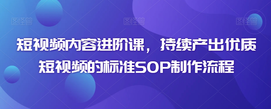 短视频内容进阶课，持续产出优质短视频的标准SOP制作流程-第一精品资源库