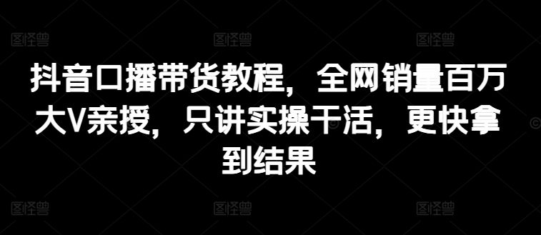 抖音口播带货教程，全网销量百万大V亲授，只讲实操干活，更快拿到结果-第一精品资源库