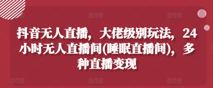 抖音无人直播，大佬级别玩法，24小时无人直播间(睡眠直播间)，多种直播变现【揭秘】-第一精品资源库