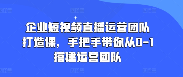 企业短视频直播运营团队打造课，手把手带你从0-1搭建运营团队-第一精品资源库