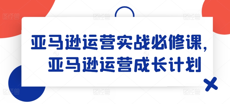 亚马逊运营实战必修课，亚马逊运营成长计划-第一精品资源库