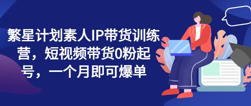 繁星计划素人IP带货训练营，短视频带货0粉起号，一个月即可爆单-第一精品资源库