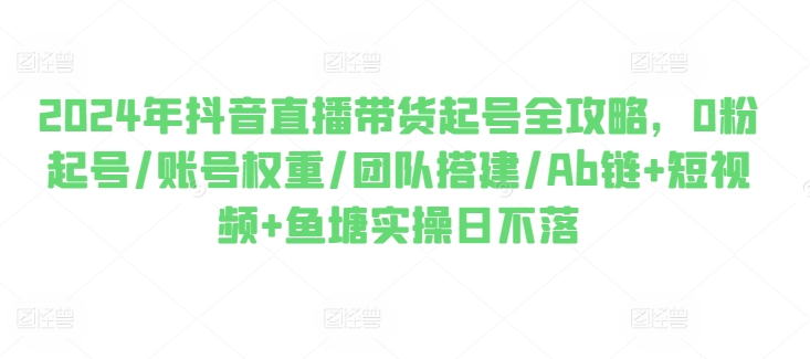 2024年抖音直播带货起号全攻略，0粉起号/账号权重/团队搭建/Ab链+短视频+鱼塘实操日不落-第一精品资源库