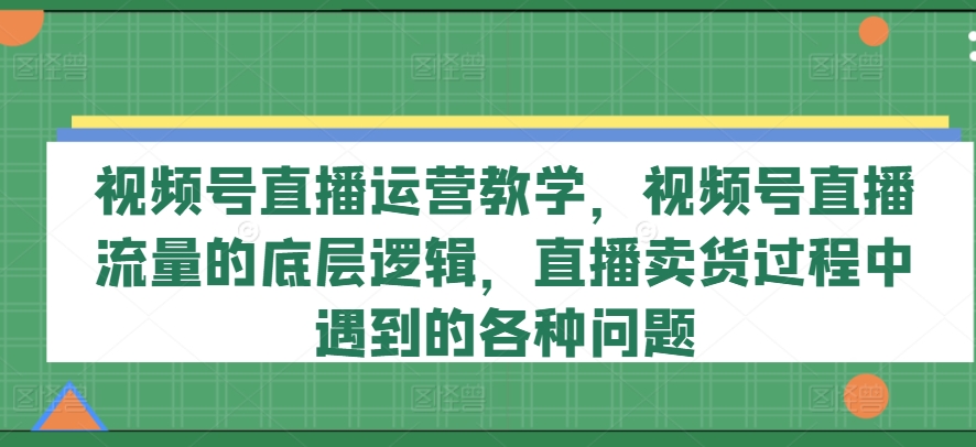 视频号直播运营教学，视频号直播流量的底层逻辑，直播卖货过程中遇到的各种问题-第一精品资源库