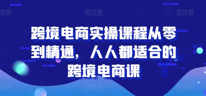 跨境电商实操课程从零到精通，人人都适合的跨境电商课-第一精品资源库