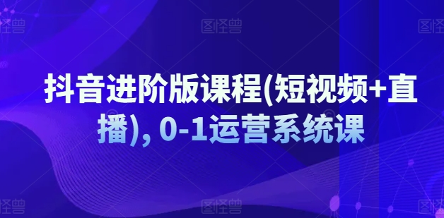 抖音进阶版课程(短视频+直播), 0-1运营系统课-第一精品资源库