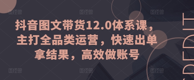 抖音图文带货12.0体系课，主打全品类运营，快速出单拿结果，高效做账号-第一精品资源库