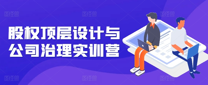 股权顶层设计与公司治理实训营，补全股权短板/守住控制权底线/熟悉4大注册信息/规避3大法律风险-第一精品资源库