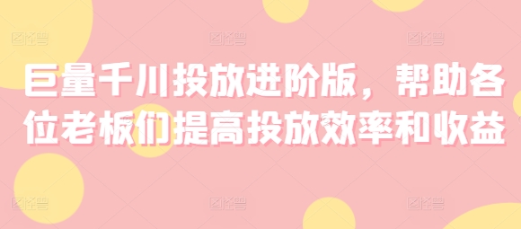 巨量千川投放进阶版，帮助各位老板们提高投放效率和收益-第一精品资源库