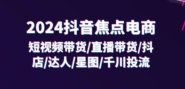 2024抖音焦点电商：短视频带货/直播带货/抖店/达人/星图/千川投流/32节课-第一精品资源库