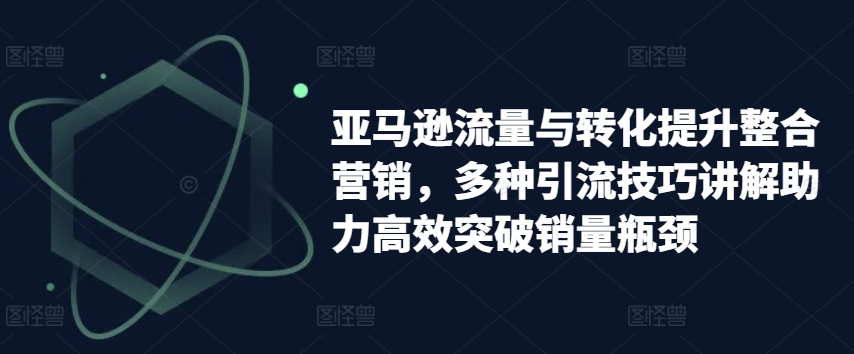 亚马逊流量与转化提升整合营销，多种引流技巧讲解助力高效突破销量瓶颈-第一精品资源库