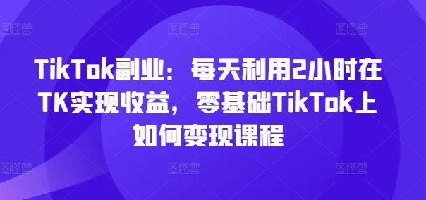 TikTok副业：每天利用2小时在TK实现收益，零基础TikTok上如何变现课程-第一精品资源库