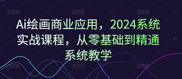 Ai绘画商业应用，2024系统实战课程，从零基础到精通系统教学-第一精品资源库