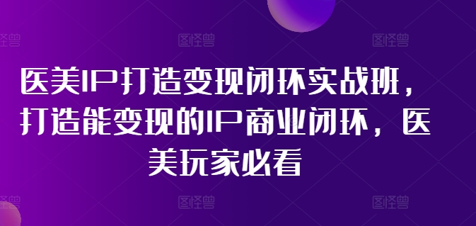 医美IP打造变现闭环实战班，打造能变现的IP商业闭环，医美玩家必看!-第一精品资源库