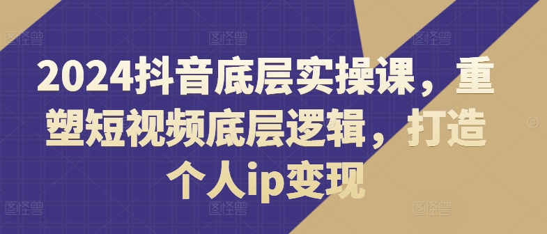 2024抖音底层实操课，​重塑短视频底层逻辑，打造个人ip变现-第一精品资源库