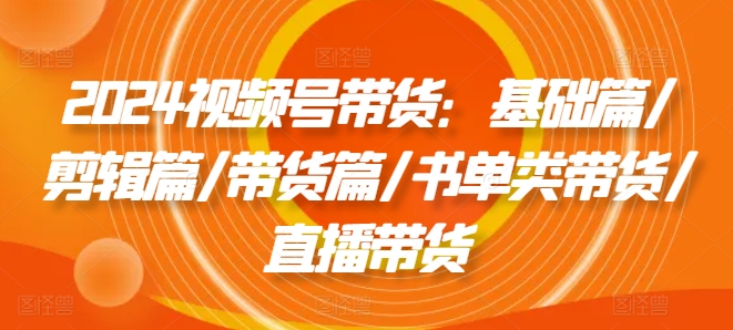 2024视频号带货：基础篇/剪辑篇/带货篇/书单类带货/直播带货-第一精品资源库