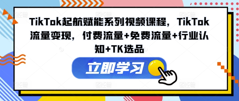 TikTok起航赋能系列视频课程，TikTok流量变现，付费流量+免费流量+行业认知+TK选品-第一精品资源库
