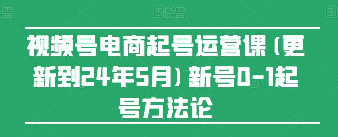 视频号电商起号运营课(更新24年7月)新号0-1起号方法论-第一精品资源库