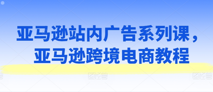 亚马逊站内广告系列课，亚马逊跨境电商教程-第一精品资源库