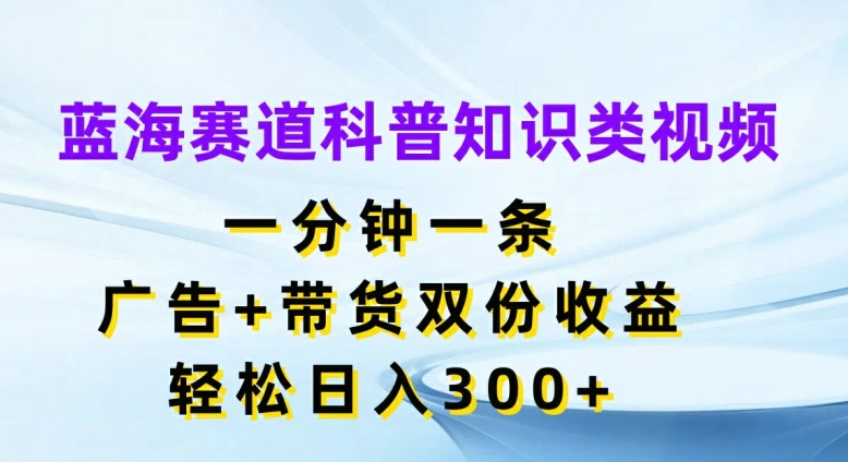 蓝海赛道科普知识类视频，一分钟一条，广告+带货双份收益，轻松日入300+【揭秘】-第一精品资源库