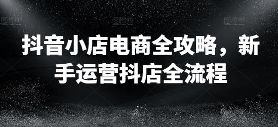 抖音小店电商全攻略，新手运营抖店全流程-第一精品资源库