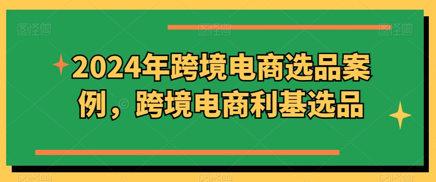 2024年跨境电商选品案例，跨境电商利基选品（更新）-第一精品资源库