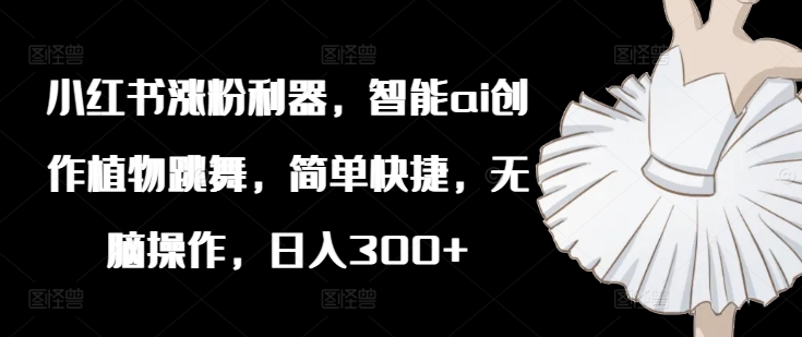 小红书涨粉利器，智能ai创作植物跳舞，简单快捷，无脑操作，日入300+-第一精品资源库