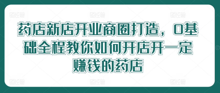 药店新店开业商圈打造，0基础全程教你如何开店开一定赚钱的药店-第一精品资源库