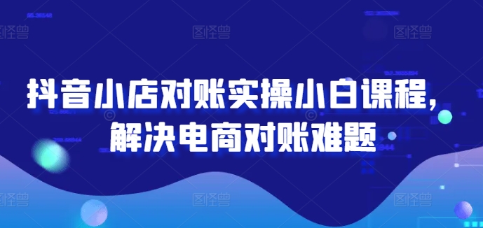 抖音小店对账实操小白课程，解决电商对账难题-第一精品资源库