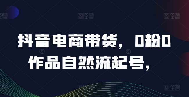 抖音电商带货，0粉0作品自然流起号，热销20多万人的抖音课程的经验分享-第一精品资源库