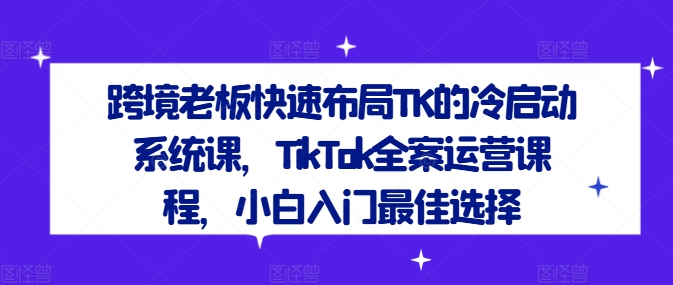 跨境老板快速布局TK的冷启动系统课，TikTok全案运营课程，小白入门最佳选择-第一精品资源库