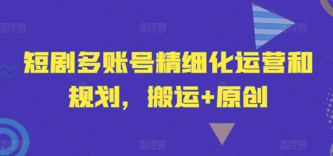 短剧多账号精细化运营和规划，搬运+原创-第一精品资源库