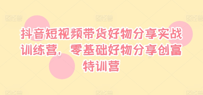 抖音短视频带货好物分享实战训练营，零基础好物分享创富特训营-第一精品资源库