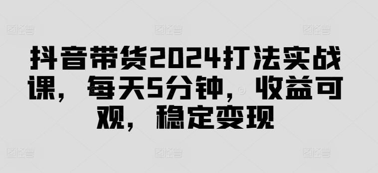 抖音带货2024打法实战课，每天5分钟，收益可观，稳定变现【揭秘】-第一精品资源库