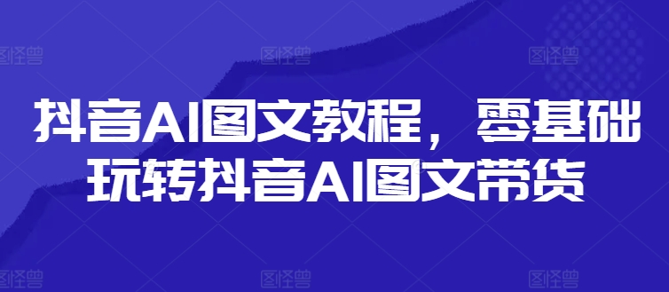 抖音AI图文教程，零基础玩转抖音AI图文带货-第一精品资源库