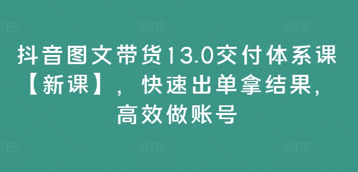 抖音图文带货13.0交付体系课【新课】，快速出单拿结果，高效做账号-第一精品资源库