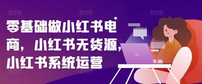 零基础做小红书电商，小红书无货源，小红书系统运营-第一精品资源库