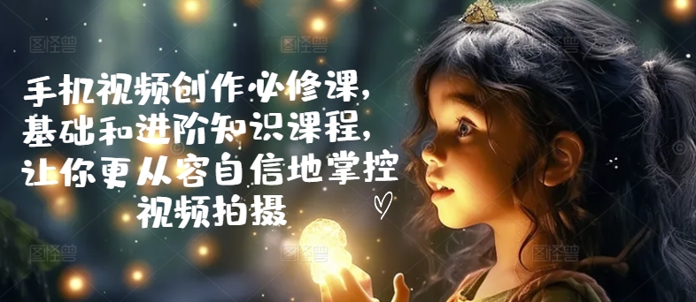 手机视频创作必修课，基础和进阶知识课程，让你更从容自信地掌控视频拍摄-第一精品资源库